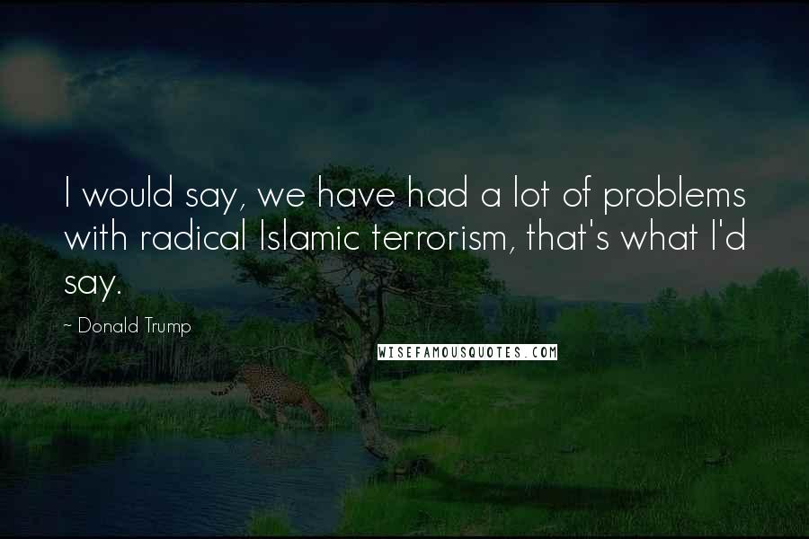 Donald Trump Quotes: I would say, we have had a lot of problems with radical Islamic terrorism, that's what I'd say.