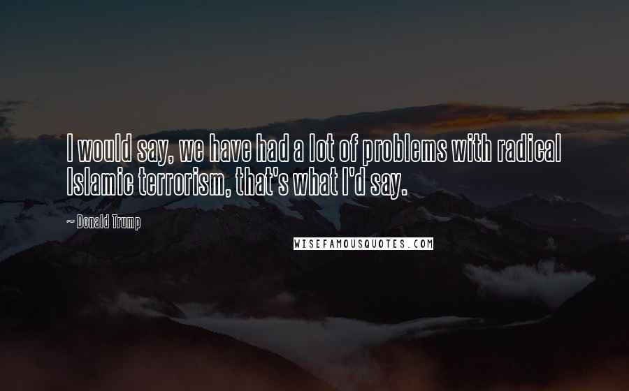 Donald Trump Quotes: I would say, we have had a lot of problems with radical Islamic terrorism, that's what I'd say.
