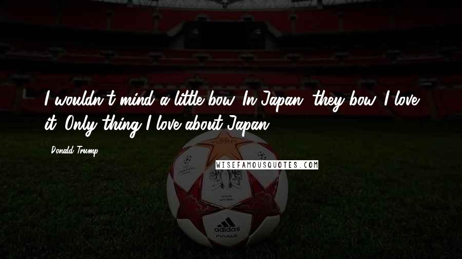 Donald Trump Quotes: I wouldn't mind a little bow. In Japan, they bow. I love it. Only thing I love about Japan.