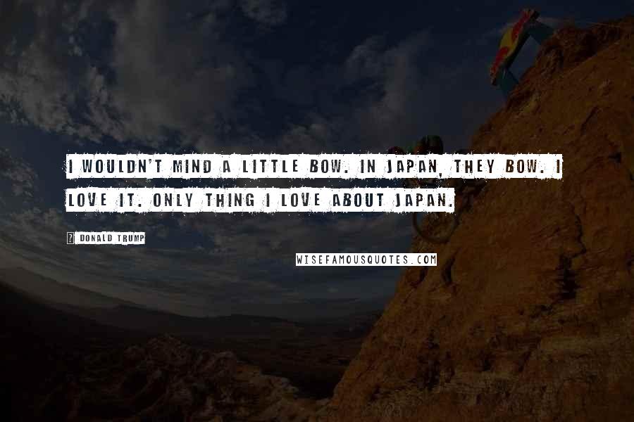 Donald Trump Quotes: I wouldn't mind a little bow. In Japan, they bow. I love it. Only thing I love about Japan.
