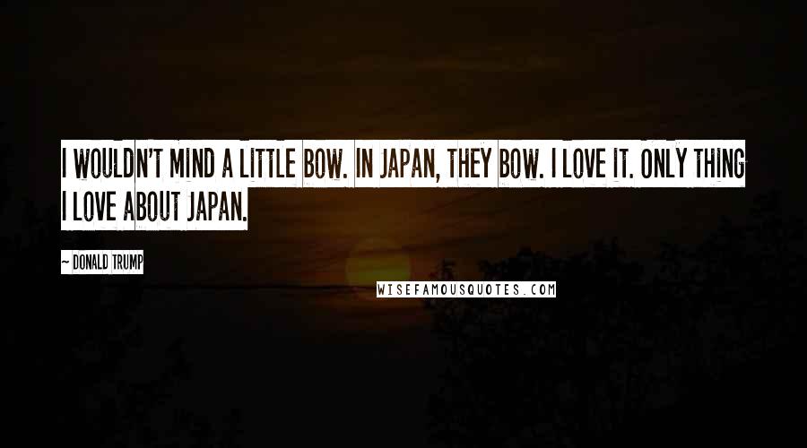 Donald Trump Quotes: I wouldn't mind a little bow. In Japan, they bow. I love it. Only thing I love about Japan.
