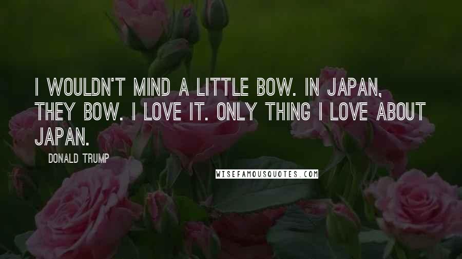 Donald Trump Quotes: I wouldn't mind a little bow. In Japan, they bow. I love it. Only thing I love about Japan.
