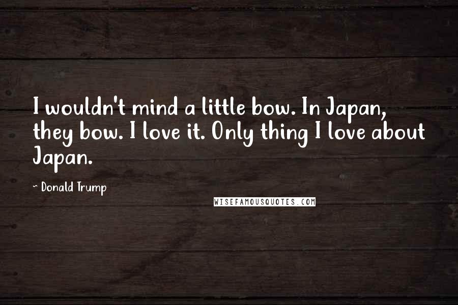 Donald Trump Quotes: I wouldn't mind a little bow. In Japan, they bow. I love it. Only thing I love about Japan.