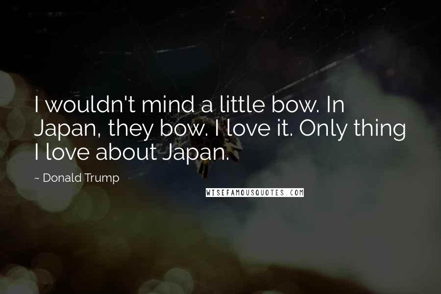 Donald Trump Quotes: I wouldn't mind a little bow. In Japan, they bow. I love it. Only thing I love about Japan.