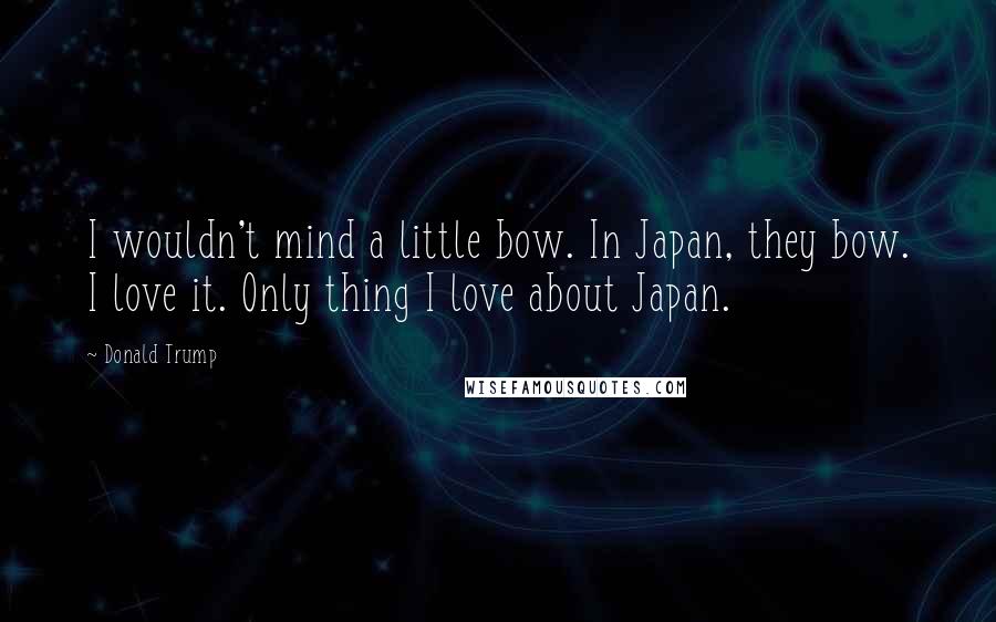 Donald Trump Quotes: I wouldn't mind a little bow. In Japan, they bow. I love it. Only thing I love about Japan.