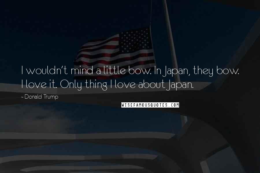 Donald Trump Quotes: I wouldn't mind a little bow. In Japan, they bow. I love it. Only thing I love about Japan.