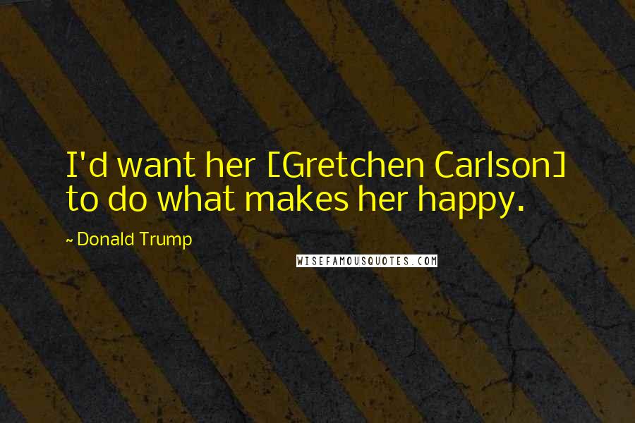 Donald Trump Quotes: I'd want her [Gretchen Carlson] to do what makes her happy.