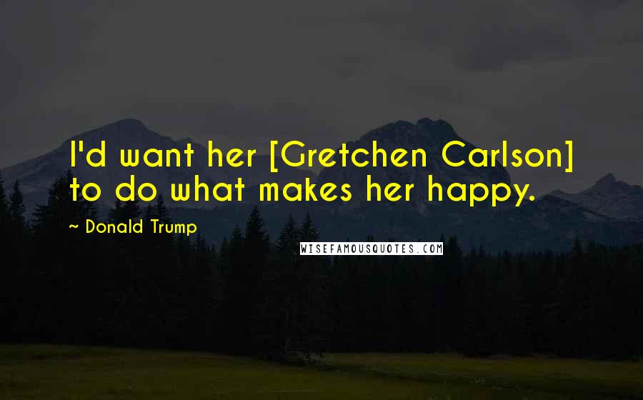 Donald Trump Quotes: I'd want her [Gretchen Carlson] to do what makes her happy.