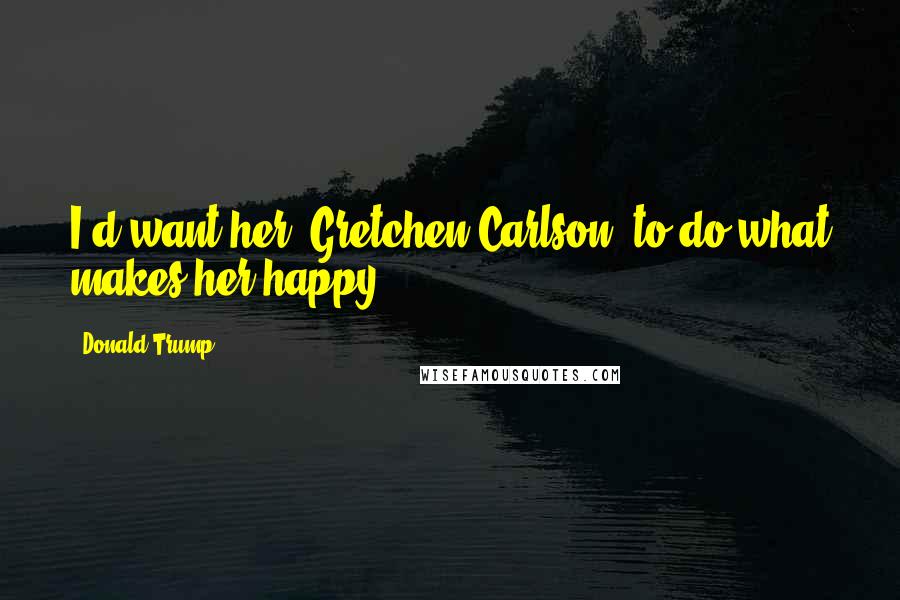 Donald Trump Quotes: I'd want her [Gretchen Carlson] to do what makes her happy.