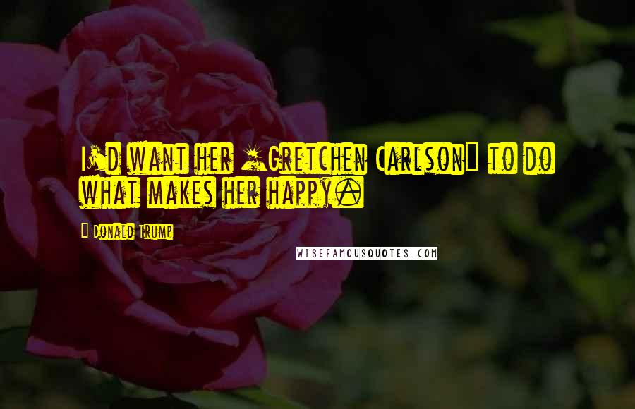 Donald Trump Quotes: I'd want her [Gretchen Carlson] to do what makes her happy.