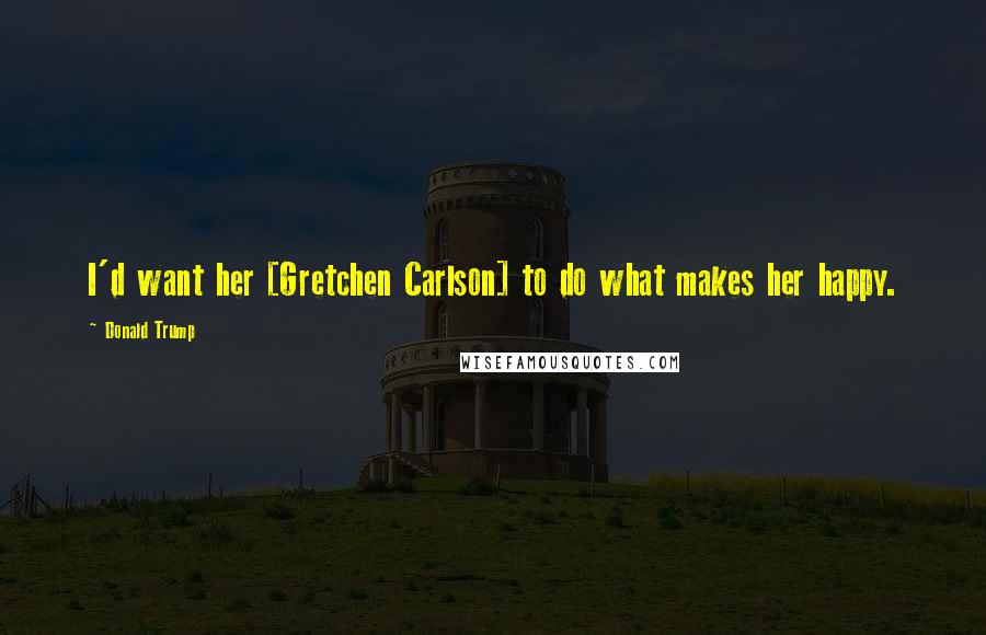 Donald Trump Quotes: I'd want her [Gretchen Carlson] to do what makes her happy.