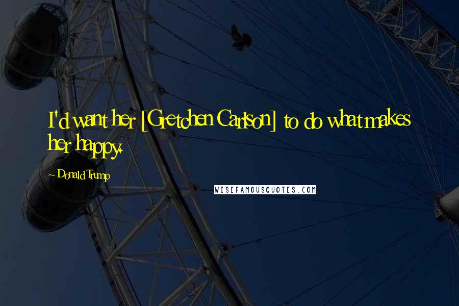 Donald Trump Quotes: I'd want her [Gretchen Carlson] to do what makes her happy.