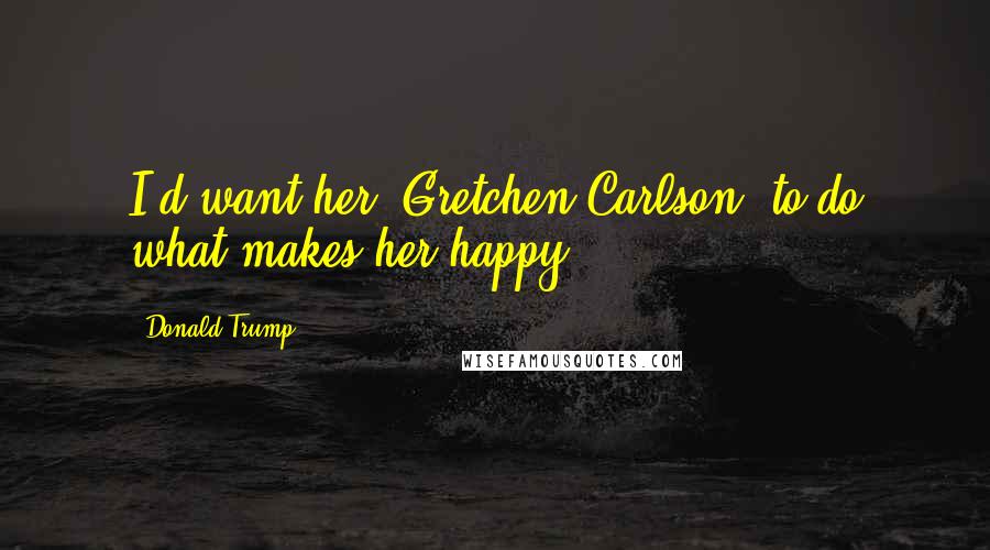 Donald Trump Quotes: I'd want her [Gretchen Carlson] to do what makes her happy.
