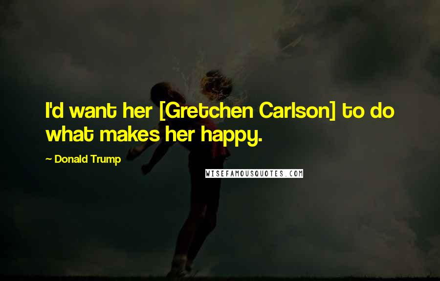 Donald Trump Quotes: I'd want her [Gretchen Carlson] to do what makes her happy.