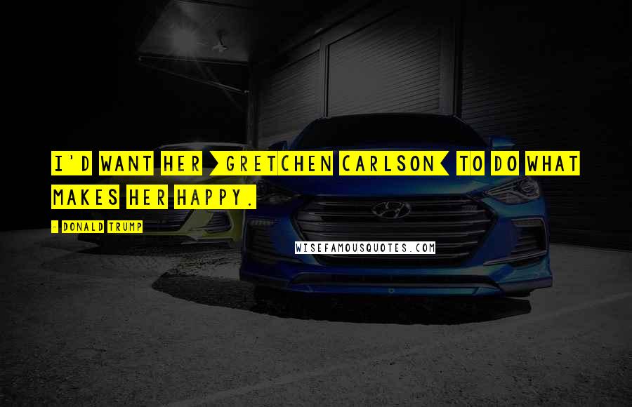 Donald Trump Quotes: I'd want her [Gretchen Carlson] to do what makes her happy.