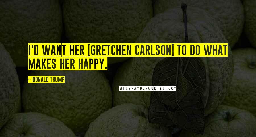 Donald Trump Quotes: I'd want her [Gretchen Carlson] to do what makes her happy.