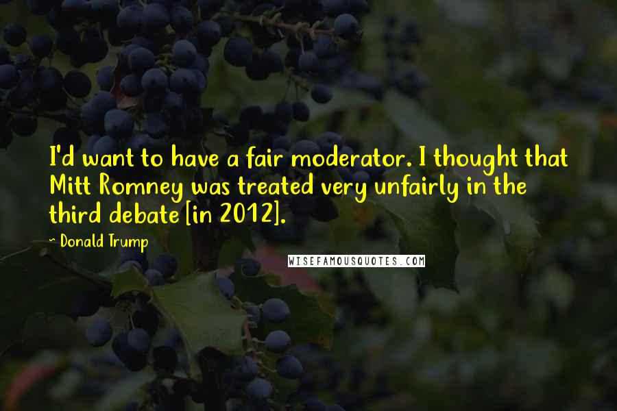 Donald Trump Quotes: I'd want to have a fair moderator. I thought that Mitt Romney was treated very unfairly in the third debate [in 2012].