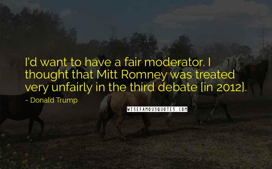 Donald Trump Quotes: I'd want to have a fair moderator. I thought that Mitt Romney was treated very unfairly in the third debate [in 2012].