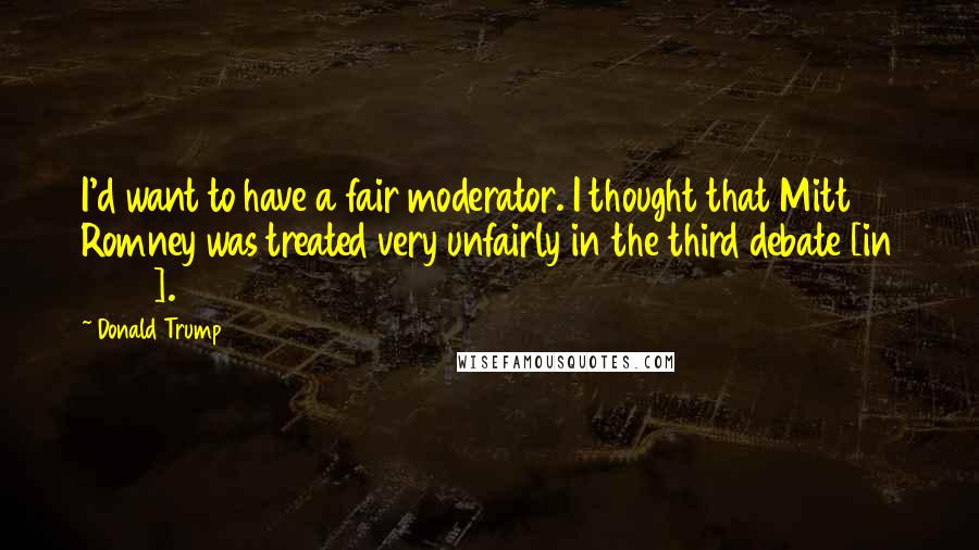 Donald Trump Quotes: I'd want to have a fair moderator. I thought that Mitt Romney was treated very unfairly in the third debate [in 2012].