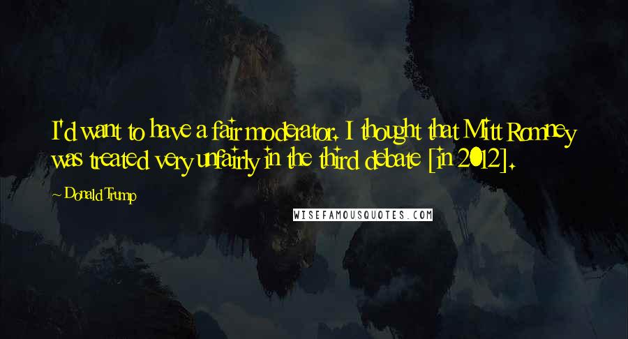 Donald Trump Quotes: I'd want to have a fair moderator. I thought that Mitt Romney was treated very unfairly in the third debate [in 2012].
