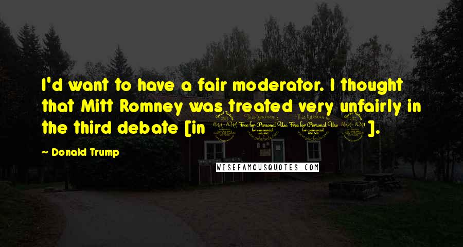 Donald Trump Quotes: I'd want to have a fair moderator. I thought that Mitt Romney was treated very unfairly in the third debate [in 2012].
