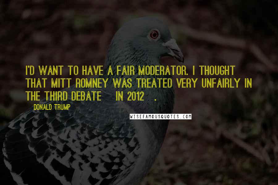 Donald Trump Quotes: I'd want to have a fair moderator. I thought that Mitt Romney was treated very unfairly in the third debate [in 2012].