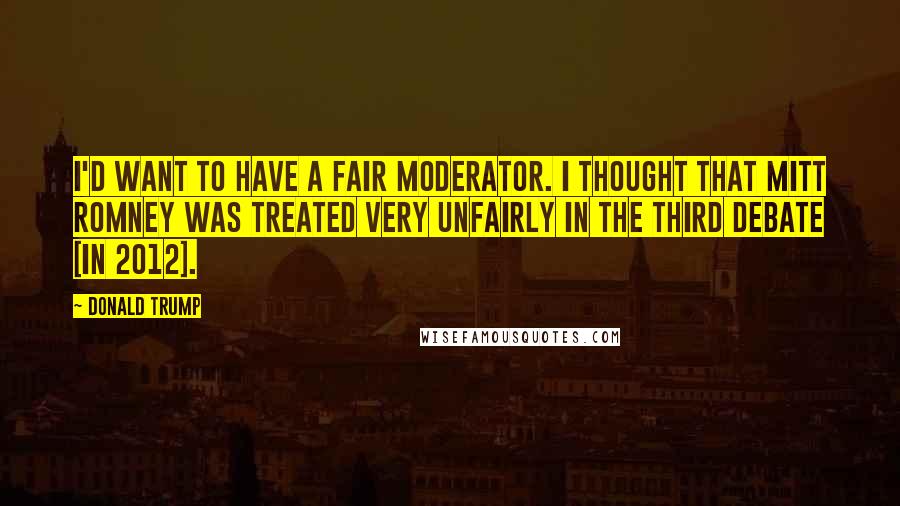 Donald Trump Quotes: I'd want to have a fair moderator. I thought that Mitt Romney was treated very unfairly in the third debate [in 2012].