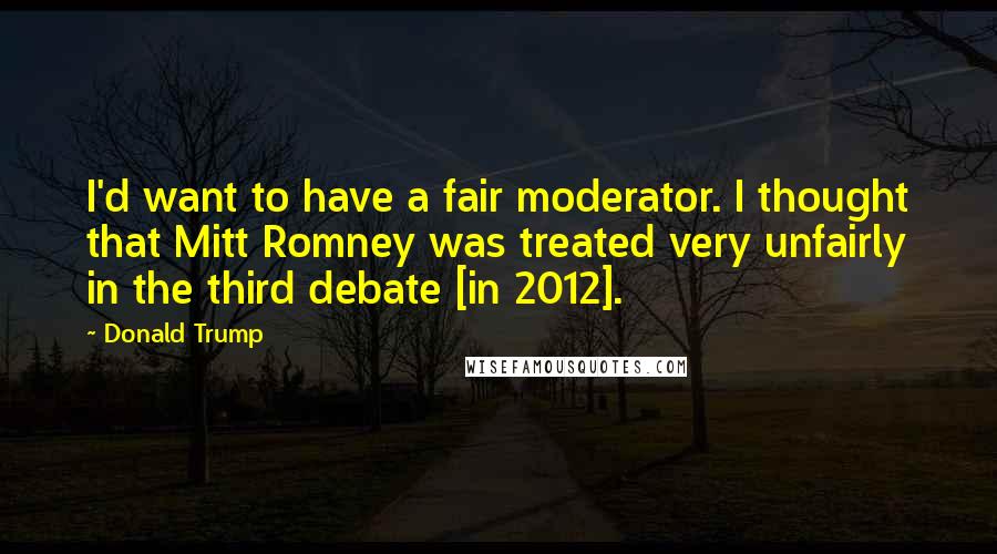 Donald Trump Quotes: I'd want to have a fair moderator. I thought that Mitt Romney was treated very unfairly in the third debate [in 2012].
