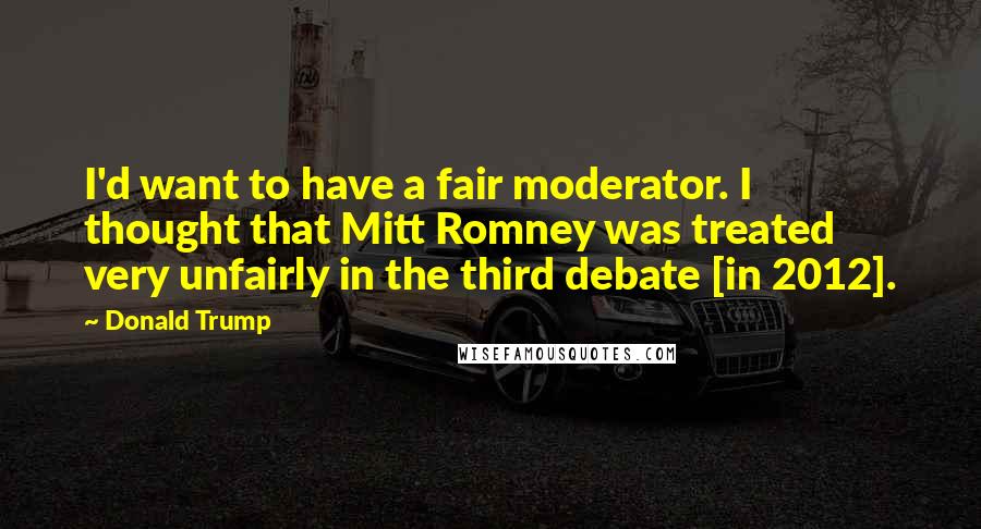 Donald Trump Quotes: I'd want to have a fair moderator. I thought that Mitt Romney was treated very unfairly in the third debate [in 2012].