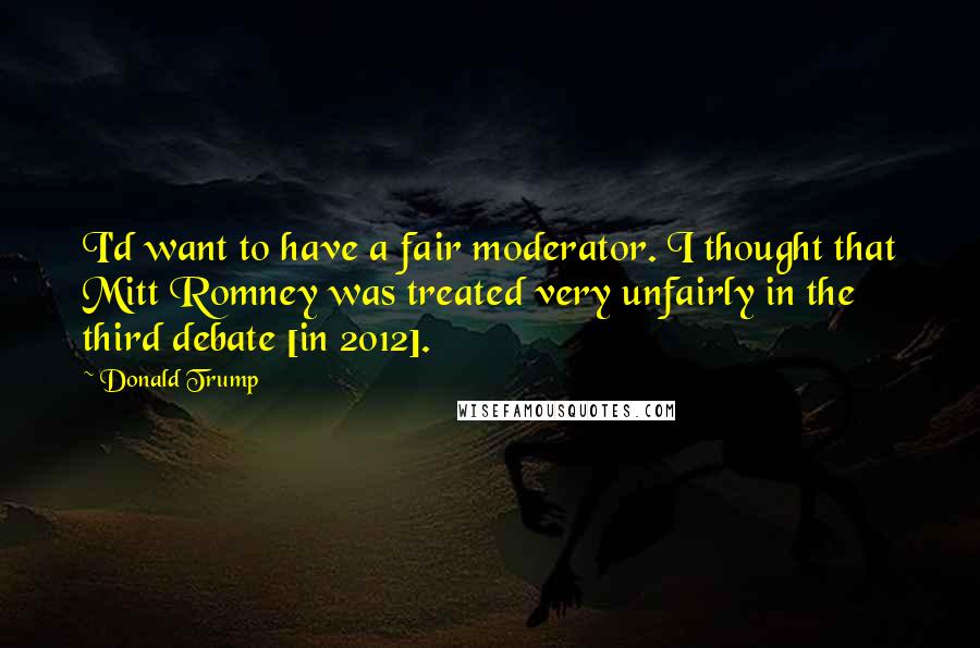 Donald Trump Quotes: I'd want to have a fair moderator. I thought that Mitt Romney was treated very unfairly in the third debate [in 2012].