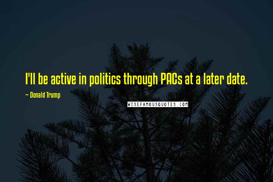 Donald Trump Quotes: I'll be active in politics through PACs at a later date.