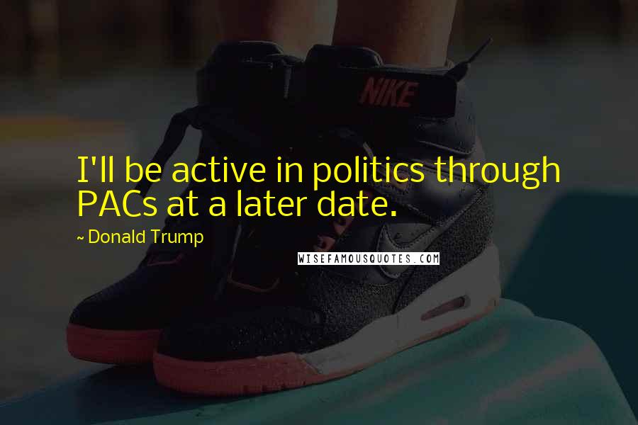 Donald Trump Quotes: I'll be active in politics through PACs at a later date.