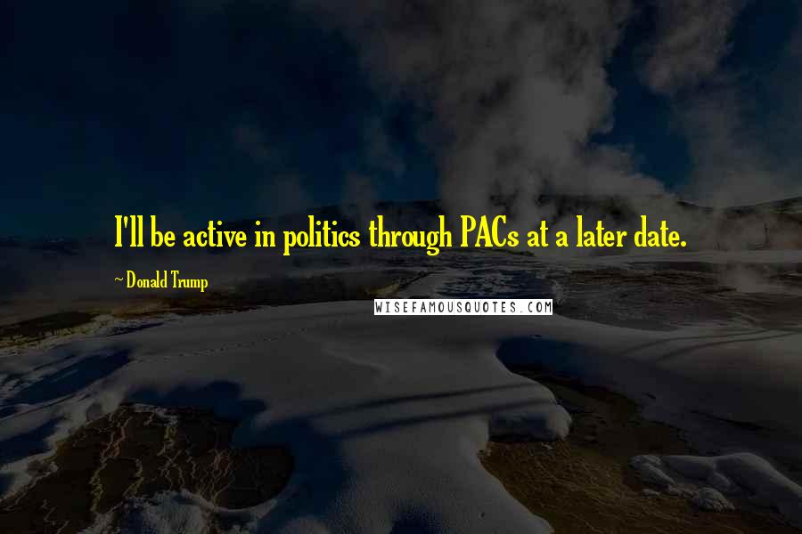 Donald Trump Quotes: I'll be active in politics through PACs at a later date.