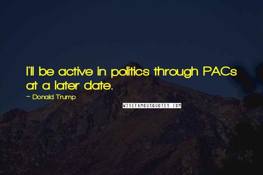 Donald Trump Quotes: I'll be active in politics through PACs at a later date.