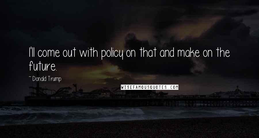 Donald Trump Quotes: I'll come out with policy on that and make on the future.