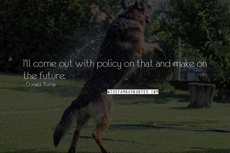 Donald Trump Quotes: I'll come out with policy on that and make on the future.