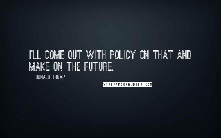 Donald Trump Quotes: I'll come out with policy on that and make on the future.