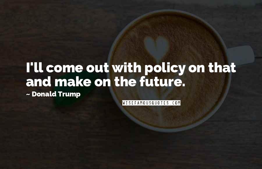 Donald Trump Quotes: I'll come out with policy on that and make on the future.