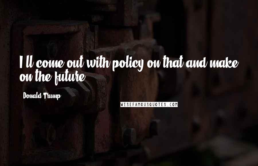 Donald Trump Quotes: I'll come out with policy on that and make on the future.