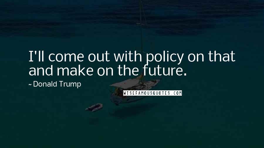 Donald Trump Quotes: I'll come out with policy on that and make on the future.