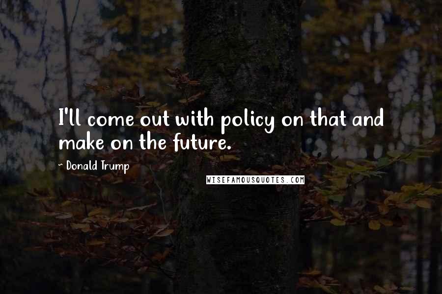 Donald Trump Quotes: I'll come out with policy on that and make on the future.