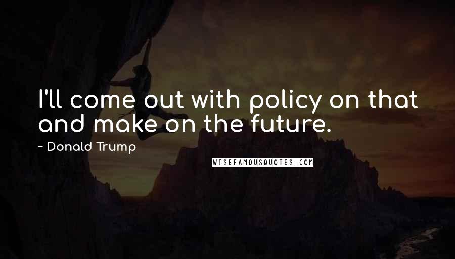 Donald Trump Quotes: I'll come out with policy on that and make on the future.