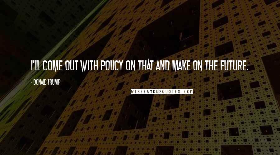 Donald Trump Quotes: I'll come out with policy on that and make on the future.