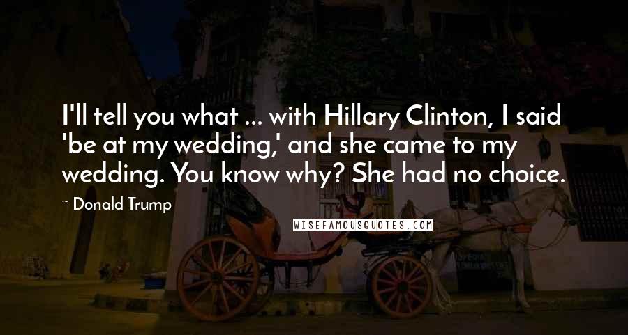 Donald Trump Quotes: I'll tell you what ... with Hillary Clinton, I said 'be at my wedding,' and she came to my wedding. You know why? She had no choice.