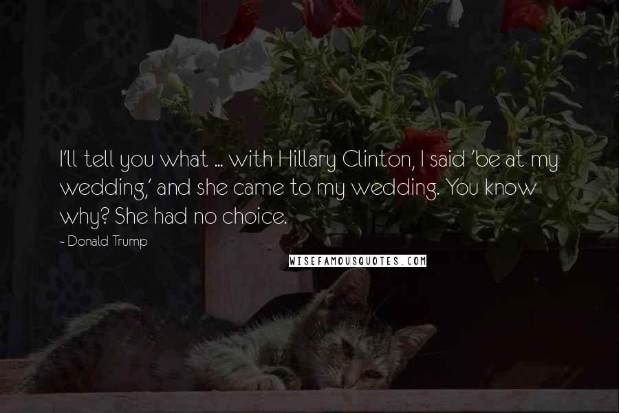 Donald Trump Quotes: I'll tell you what ... with Hillary Clinton, I said 'be at my wedding,' and she came to my wedding. You know why? She had no choice.