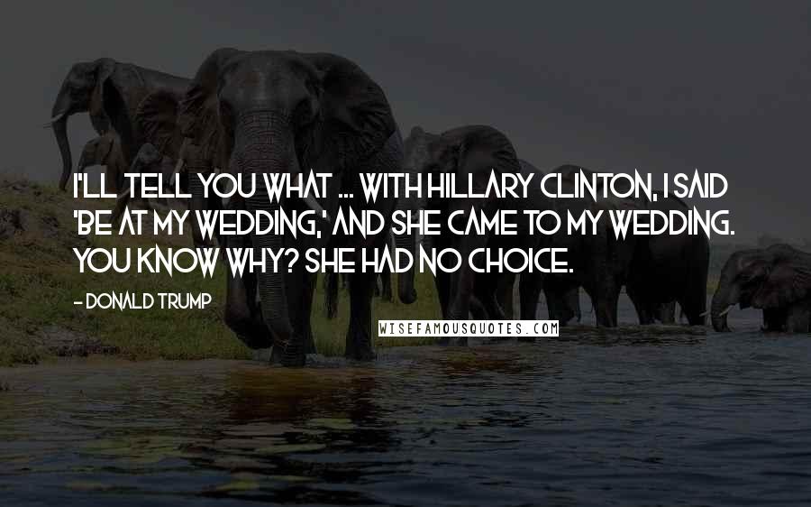 Donald Trump Quotes: I'll tell you what ... with Hillary Clinton, I said 'be at my wedding,' and she came to my wedding. You know why? She had no choice.