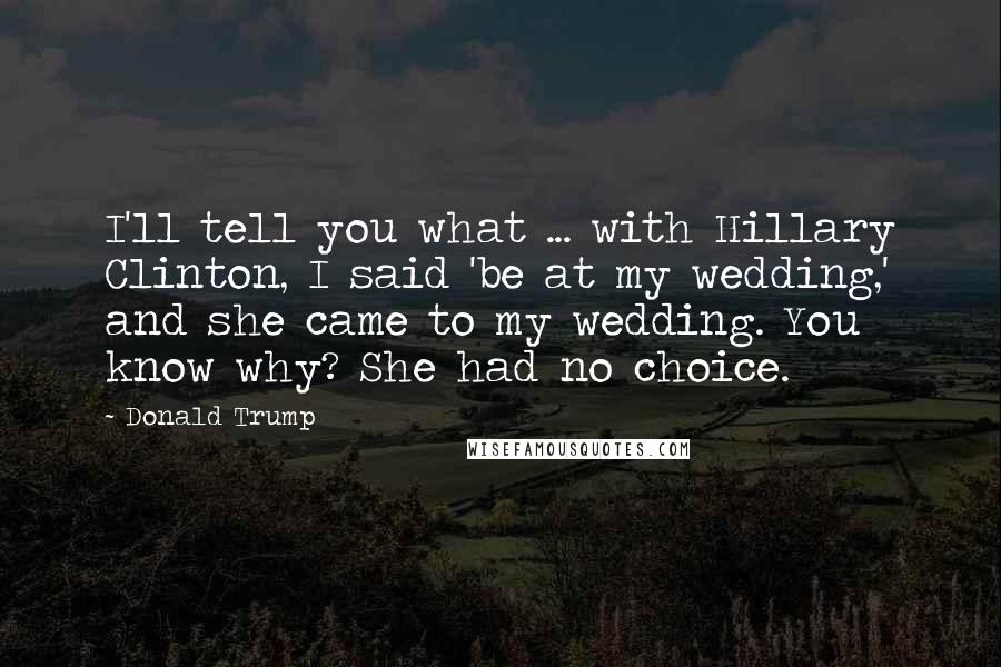 Donald Trump Quotes: I'll tell you what ... with Hillary Clinton, I said 'be at my wedding,' and she came to my wedding. You know why? She had no choice.