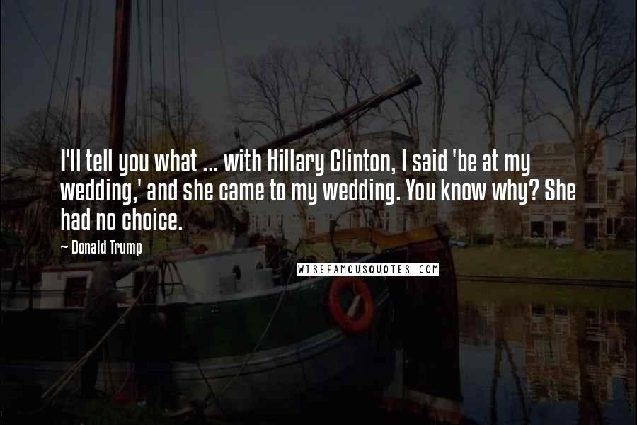 Donald Trump Quotes: I'll tell you what ... with Hillary Clinton, I said 'be at my wedding,' and she came to my wedding. You know why? She had no choice.