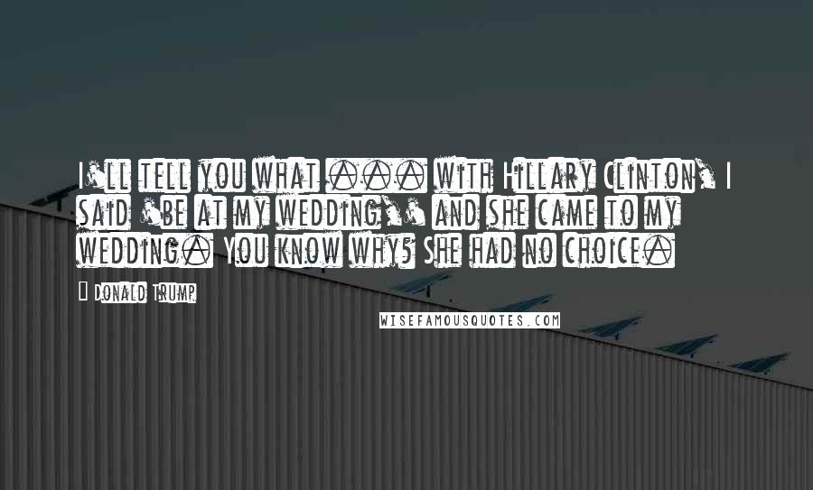 Donald Trump Quotes: I'll tell you what ... with Hillary Clinton, I said 'be at my wedding,' and she came to my wedding. You know why? She had no choice.