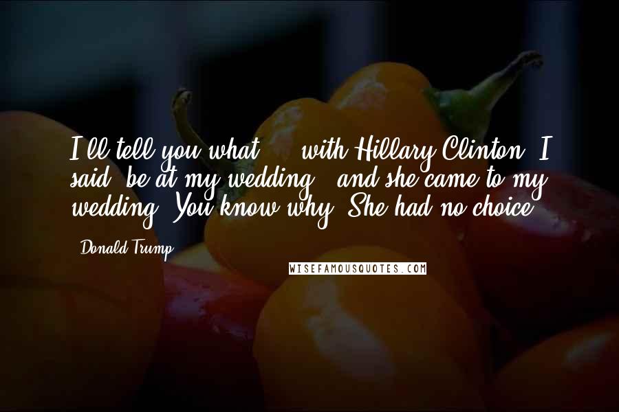 Donald Trump Quotes: I'll tell you what ... with Hillary Clinton, I said 'be at my wedding,' and she came to my wedding. You know why? She had no choice.